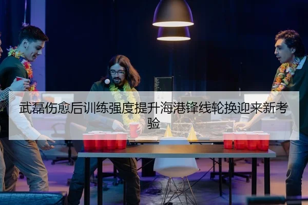 武磊伤愈后训练强度提升海港锋线轮换迎来新考验