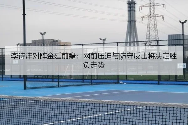 李诗沣对阵金廷前瞻：网前压迫与防守反击将决定胜负走势