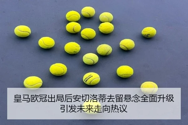 皇马欧冠出局后安切洛蒂去留悬念全面升级引发未来走向热议