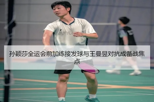 孙颖莎全运会前加练接发球与王曼昱对抗成备战焦点
