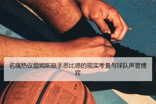 名嘴热议詹姆斯联手恩比德的现实考量与球队声誉博弈